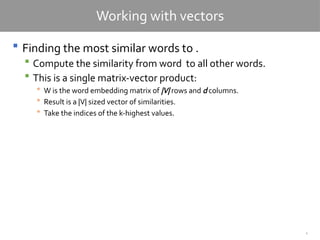 4
Working with vectors
 Finding the most similar words to .
 Compute the similarity from word to all other words.
 This is a single matrix-vector product:
 W is the word embedding matrix of |V| rows and d columns.
 Result is a |V| sized vector of similarities.
 Take the indices of the k-highest values.
 
