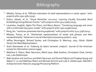 41
Bibliography
 Mikolov, Tomas, et al. ”Efficient estimation of word representations in vector space.” arXiv
preprint arXiv:1301.3781 (2013).
 Kottur, Satwik, et al. ”Visual Word2Vec (vis-w2v): Learning Visually Grounded Word
Embeddings Using Abstract Scenes.” arXiv preprint arXiv:1511.07067 (2015).
 Lazaridou, Angeliki, Nghia The Pham, and Marco Baroni. ”Combining language and vision
with a multimodal skip-gram model.” arXiv preprint arXiv:1501.02598 (2015).
 Rong, Xin. ”word2vec parameter learning explained.” arXiv preprint arXiv:1411.2738 (2014).
 Mikolov, Tomas, et al. ”Distributed representations of words and phrases and their
compositionality.” Advances in neural information processing systems. 2013.
 Jeffrey Pennington, Richard Socher, and Christopher D. Manning. 2014. GloVe: Global
Vectors forWord Representation.
 Scott Deerwester et al. “Indexing by latent semantic analysis”. Journal of the American
society for information science (1990).
 Matthew E. Peters, Mark Neumann, Mohit Iyyer, Matt Gardner, Christopher Clark, Kenton
Lee, Luke Zettlemoyer.
 Matt Gardner and Joel Grus and Mark Neumann and Oyvind Tafjord and Pradeep Dasigi and
Nelson F. Liu and Matthew Peters and Michael Schmitz and Luke S. Zettlemoyer. AllenNLP:
A Deep Semantic Natural Language Processing Platform.
 