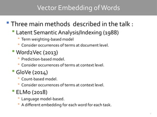7
Vector Embedding ofWords
 Three main methods described in the talk :
 Latent Semantic Analysis/Indexing (1988)
 Term weighting-based model
 Consider occurrences of terms at document level.
 Word2Vec (2013)
 Prediction-based model.
 Consider occurrences of terms at context level.
 GloVe (2014)
 Count-based model.
 Consider occurrences of terms at context level.
 ELMo (2018)
 Language model-based.
 A different embedding for each word for each task.
 