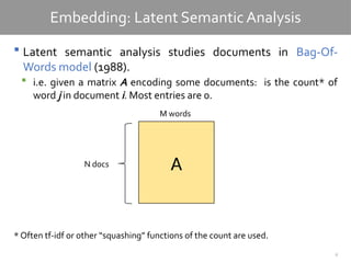 8
Embedding: Latent Semantic Analysis
 Latent semantic analysis studies documents in Bag-Of-
Words model (1988).
 i.e. given a matrix A encoding some documents: is the count* of
word j in document i. Most entries are 0.
* Often tf-idf or other “squashing” functions of the count are used.
A
N docs
M words
 