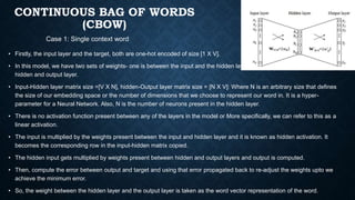 CONTINUOUS BAG OF WORDS
(CBOW)
• Firstly, the input layer and the target, both are one-hot encoded of size [1 X V].
• In this model, we have two sets of weights- one is between the input and the hidden layer and the second between the
hidden and output layer.
• Input-Hidden layer matrix size =[V X N], hidden-Output layer matrix size = [N X V]: Where N is an arbitrary size that defines
the size of our embedding space or the number of dimensions that we choose to represent our word in. It is a hyper-
parameter for a Neural Network. Also, N is the number of neurons present in the hidden layer.
• There is no activation function present between any of the layers in the model or More specifically, we can refer to this as a
linear activation.
• The input is multiplied by the weights present between the input and hidden layer and it is known as hidden activation. It
becomes the corresponding row in the input-hidden matrix copied.
• The hidden input gets multiplied by weights present between hidden and output layers and output is computed.
• Then, compute the error between output and target and using that error propagated back to re-adjust the weights upto we
achieve the minimum error.
• So, the weight between the hidden layer and the output layer is taken as the word vector representation of the word.
Case 1: Single context word
 