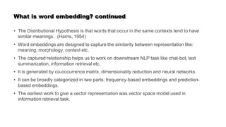 What is word embedding? continued
• The Distributional Hypothesis is that words that occur in the same contexts tend to have
similar meanings. (Harris, 1954)
• Word embeddings are designed to capture the similarity between representation like:
meaning, morphology, context etc.
• The captured relationship helps us to work on downstream NLP task like chat-bot, text
summarization, information retrieval etc.
• It is generated by co-occurrence matrix, dimensionality reduction and neural networks.
• It can be broadly categorized in two parts: frequency-based embeddings and prediction-
based embeddings.
• The earliest work to give a vector representation was vector space model used in
information retrieval task.
 