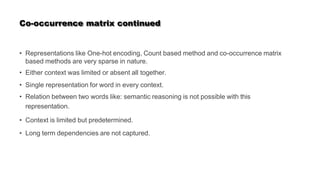 Co-occurrence matrix continued
• Representations like One-hot encoding, Count based method and co-occurrence matrix
based methods are very sparse in nature.
• Either context was limited or absent all together.
• Single representation for word in every context.
• Relation between two words like: semantic reasoning is not possible with this
representation.
• Context is limited but predetermined.
• Long term dependencies are not captured.
 
