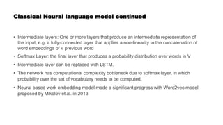 Classical Neural language model continued
• Intermediate layers: One or more layers that produce an intermediate representation of
the input, e.g. a fully-connected layer that applies a non-linearity to the concatenation of
word embeddings of 𝑛 previous word
• Softmax Layer: the final layer that produces a probability distribution over words in V
• Intermediate layer can be replaced with LSTM.
• The network has computational complexity bottleneck due to softmax layer, in which
probability over the set of vocabulary needs to be computed.
• Neural based work embedding model made a significant progress with Word2vec model
proposed by Mikolov et.al. in 2013
 