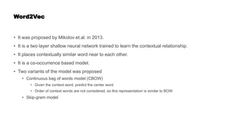 Word2Vec
• It was proposed by Mikolov et.al. in 2013.
• It is a two layer shallow neural network trained to learn the contextual relationship.
• It places contextually similar word near to each other.
• It is a co-occurrence based model.
• Two variants of the model was proposed
• Continuous bag of words model (CBOW)
• Given the context word, predict the center word
• Order of context words are not considered, so this representation is similar to BOW.
• Skip-gram model
 
