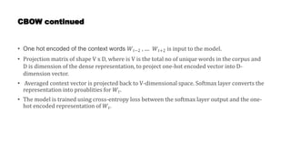 CBOW continued
• One hot encoded of the context words 𝑊𝑡−2 , .... 𝑊𝑡+2 is input to the model.
• Projection matrix of shape V x D, where is V is the total no of unique words in the corpus and
D is dimension of the dense representation, to project one-hot encoded vector into D-
dimension vector.
• Averaged context vector is projected back to V-dimensional space. Softmax layer converts the
representation into proablities for 𝑊𝑡.
• The model is trained using cross-entropy loss between the softmax layer output and the one-
hot encoded representation of 𝑊𝑡.
 