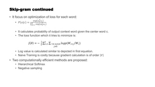 Skip-gram continued
• It focus on optimization of loss for each word:
• 𝑃 𝑜|𝑐 =
exp 𝑢0
𝑇𝑣𝑐
𝑘=1
𝑉 exp 𝑢𝑤
𝑇 𝑣𝑐
• It calculates probability of output context word given the center word c.
• The loss function which it tries to minimize is:
• Log value is calculated similar to depicted in first equation.
• Naive Training is costly because gradient calculation is of order 𝑉
• Two computationally efficient methods are proposed:
• Hierarchical Softmax
• Negative sampling
𝐽 𝜃 = −
1
𝑇 𝑡=1
𝑇
−𝑚 ≤𝑗≤𝑚
𝑗≠0
𝑙𝑜𝑔𝑝(𝑊𝑡+𝑗 𝑊𝑡)
 