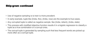Skip-gram continued
• Use of negative sampling is to train is more prevalent.
• In early example, tuple like (India, the), (India, now) are the example to true cases.
• Any corrupted tuple is called as negative sample. like (India, reliant), (India, state)
• This process with modified objective function results it in a logistic regression to classify a
tuple as a true combination or a corrupt ones.
• The corrupt tuple is generated by sampling such that less frequent words are picked up
more often as a corrupt tuple.
 