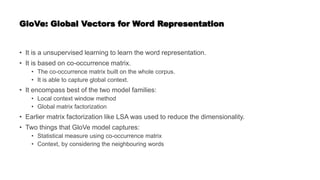 GloVe: Global Vectors for Word Representation
• It is a unsupervised learning to learn the word representation.
• It is based on co-occurrence matrix.
• The co-occurrence matrix built on the whole corpus.
• It is able to capture global context.
• It encompass best of the two model families:
• Local context window method
• Global matrix factorization
• Earlier matrix factorization like LSA was used to reduce the dimensionality.
• Two things that GloVe model captures:
• Statistical measure using co-occurrence matrix
• Context, by considering the neighbouring words
 