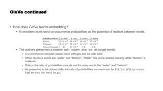 GloVe continued
• How does GloVe learns embedding?
• It considers word-word co-occurrence probabilities as the potential of relation between words.
• The authors presented a relation with “steam” and “ice” as target words.
• It is common to consider steam occur with gas and ice with solid.
• Other co-occur words are “water” and “fashion”. “Water” has some shared property while “fashion” is
irrelevant.
• Only in the ratio of probabilities cancels out the noisy words like “water” and “fashion”.
• As presented in the above table, the ratio of probabilities are maximum for 𝑃(𝑘 𝑖𝑐𝑒) /𝑃(𝑘 𝑠𝑡𝑒𝑎𝑚) is
high for solid and small for gas.
 