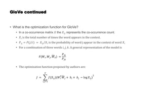 GloVe continued
• What is the optimization function for GloVe?
• In a co-occurrence matrix 𝑋 the 𝑋𝑖𝑗 represents the co-occurrence count.
• 𝑋𝑖 is the total number of times the word appears in the context.
• 𝑃𝑖𝑗 = 𝑃(𝑗 𝑖) = 𝑋𝑖𝑗 𝑋𝑖 is the probability of word j appear in the context of word 𝑋𝑖
• For a combination of three words 𝑖, 𝑗, 𝑘. A general representation of the model is
• The optimization function proposed by authors are:
𝐹(𝑊𝑖, 𝑊𝑗, 𝑊𝑘) =
𝑃𝑖𝑘
𝑃𝑗𝑘
𝐽 =
𝑖,𝑗=1
𝑉
𝑓(𝑋𝑖𝑗)(𝑊𝑖
𝑇
𝑊𝑗 + 𝑏𝑖 + 𝑏𝑗 − log 𝑋𝑖𝑗)
2
 