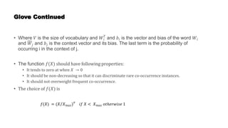 Glove Continued
• Where 𝑉 is the size of vocabulary and 𝑊𝑖
𝑇
and 𝑏𝑖 is the vector and bias of the word 𝑊𝑖
and 𝑊𝑗 and 𝑏𝑗 is the context vector and its bias. The last term is the probability of
occurring i in the context of j.
• The function 𝑓(𝑋) should have following properties:
• It tends to zero at when 𝑋 → 0
• It should be non-decreasing so that it can discriminate rare co-occurrence instances.
• It should not overweight frequent co-occurrence.
• The choice of 𝑓(𝑋) is
𝑓(𝑋) = (𝑋 𝑋𝑚𝑎𝑥)
𝛼
𝑖𝑓 𝑋 < 𝑋𝑚𝑎𝑥 𝑜𝑡ℎ𝑒𝑟𝑤𝑖𝑠𝑒 1
 