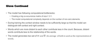Glove Continued
• The model has following computational bottlenecks:
• Creating a big co-occurrence matrix of size 𝑉 𝑋 𝑉.
• The model computational complexity depends on the number of non-zero elements.
• During training the context window needs to be sufficiently large so that the model can
distinguish left context and right context.
• Words which are more distant to each other contribute less in the count. Because, distant
words contribute less to the relationship of the words.
• The model generates two set of 𝑊 𝑎𝑛𝑑 𝑊. An average of both is used as the representation of
words.
 