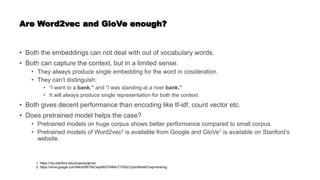 Are Word2vec and GloVe enough?
• Both the embeddings can not deal with out of vocabulary words.
• Both can capture the context, but in a limited sense.
• They always produce single embedding for the word in cosideration.
• They can’t distinguish:
• “I went to a bank.” and “I was standing at a river bank.”
• It will always produce single representation for both the context.
• Both gives decent performance than encoding like tf-idf, count vector etc.
• Does pretrained model helps the case?
• Pretrained models on huge corpus shows better performance compared to small corpus.
• Pretrained models of Word2vec2 is available from Google and GloVe1 is available on Stanford’s
website.
1. https://nlp.stanford.edu/projects/glove/
2. https://drive.google.com/file/d/0B7XkCwpI5KDYNlNUTTlSS21pQmM/edit?usp=sharing
 