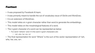 Fasttext
• It was proposed by Facebook AI team.
• It was primarily meant to handle the out of vocabulary issue of GloVe and Word2vec.
• It is an extension of Word2vec.
• This model relies on n-gram character rather than word to generate the embeddings.
• This model relies on the morphological features of a word.
• The n-gram character of a word can be represented as below:
• For word <where> and n=3 the word n-gram characters are:
• <wh, whe, her, ere, re>
• The final representation for word “Where” is the sum of the vector representation of <wh,
whe, her, ere, re>.
 