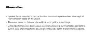 Observation
• None of the representation can capture the contextual representation. Meaning that
representation based on the usage.
• These are based on dictionary based look up to get the embeddings.
• Limited performance on task such as question answering, summarization compare to
current state of art models like ELMO (LSTM based), BERT (transformer based) etc.
 