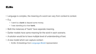 ELMo
• Language is complex, the meaning of a word can vary from context to context.
• E.g.
• I went to a bank to deposit some money.
• I was standing at a river bank.
• Both the instances of “bank” have separate meaning.
• Earlier models have same meaning for the word in each scenario.
• A solution would be to have multiple level of understanding of text.
• A new model which can capture context :
• ELMo: Embeddings from Language Model representation
 