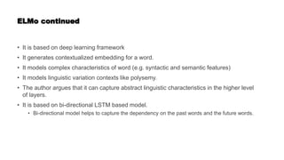 ELMo continued
• It is based on deep learning framework
• It generates contextualized embedding for a word.
• It models complex characteristics of word (e.g. syntactic and semantic features)
• It models linguistic variation contexts like polysemy.
• The author argues that it can capture abstract linguistic characteristics in the higher level
of layers.
• It is based on bi-directional LSTM based model.
• Bi-directional model helps to capture the dependency on the past words and the future words.
 
