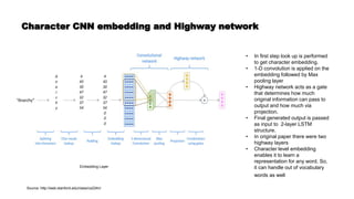 Character CNN embedding and Highway network
Embedding Layer
• In first step look up is performed
to get character embedding.
• 1-D convolution is applied on the
embedding followed by Max
pooling layer
• Highway network acts as a gate
that determines how much
original information can pass to
output and how much via
projection.
• Final generated output is passed
as input to 2-layer LSTM
structure.
• In original paper there were two
highway layers
• Character level embedding
enables it to learn a
representation for any word. So,
it can handle out of vocabulary
words as well
Source: http://web.stanford.edu/class/cs224n/
 