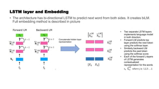 LSTM layer and Embedding
• The architecture has bi-directional LSTM to predict next word from both sides. It creates biLM.
Full embedding method is described in picture
•
Concatenate hidden layer
representation ℎ𝑘2
𝐿𝑀
ℎ𝑘1
𝐿𝑀
ℎ𝑘0
𝐿𝑀
ℎ𝑘𝑖
𝐿𝑀
ℎ𝑘𝑖
𝐿𝑀
𝑋𝑘 𝑋𝑘
• Two separate LSTM layers
implements language model
in both direction.
• Forward LM predicts top
layer predicts the next token
using the softmax layer.
• Similarly backward LM
predicts the past token
using the softmax score
• Each of the forward L-layers
of LSTM generates
contextualized
representation for the words
𝑡𝑘 ℎ𝑘,𝑗
𝐿𝑀
𝑤ℎ𝑒𝑟𝑒 𝑗 is 1,2,3 . . . 𝐿
 