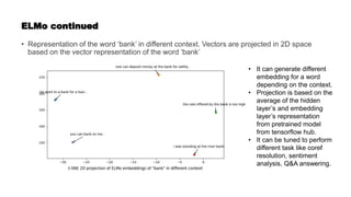 ELMo continued
• Representation of the word ‘bank’ in different context. Vectors are projected in 2D space
based on the vector representation of the word ‘bank’
• It can generate different
embedding for a word
depending on the context.
• Projection is based on the
average of the hidden
layer’s and embedding
layer’s representation
from pretrained model
from tensorflow hub.
• It can be tuned to perform
different task like coref
resolution, sentiment
analysis, Q&A answering.
 