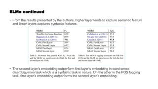 ELMo continued
• From the results presented by the authors, higher layer tends to capture semantic feature
and lower layers captures syntactic features.
• The second layer’s embedding outperform first layer’s embedding in word sense
disambiguation task which is a syntactic task in nature. On the other in the POS tagging
task, first layer’s embedding outperforms the second layer’s embedding.
 