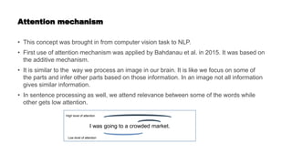 Attention mechanism
• This concept was brought in from computer vision task to NLP.
• First use of attention mechanism was applied by Bahdanau et al. in 2015. It was based on
the additive mechanism.
• It is similar to the way we process an image in our brain. It is like we focus on some of
the parts and infer other parts based on those information. In an image not all information
gives similar information.
• In sentence processing as well, we attend relevance between some of the words while
other gets low attention.
I was going to a crowded market.
High level of attention
Low level of attention
 