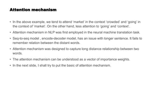 Attention mechanism
• In the above example, we tend to attend ‘market’ in the context ‘crowded’ and ‘going’ in
the context of ‘market’. On the other hand, less attention to ‘going’ and ‘context’.
• Attention mechanism in NLP was first employed in the neural machine translation task.
• Seq-to-seq model , encode-decoder model, has an issue with longer sentence. It fails to
remember relation between the distant words.
• Attention mechanism was designed to capture long distance relationship between two
words.
• The attention mechanism can be understood as a vector of importance weights.
• In the next slide, I shall try to put the basic of attention mechanism.
 
