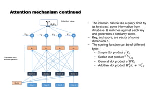 Attention mechanism continued
Key 1 Key 4
Key 3
Key 2
Score 1 Score 4
Score 3
Score 2
Query
• The intuition can be like a query fired by
us to extract some information from
database. It matches against each key
and generates a similarity score.
• Keyi and scorei are vector of some
dimension d.
• The scoring function can be of different
type:
• Simple dot product 𝑞𝑇
𝐾𝑖
• Scaled dot product 𝑞𝑇𝐾𝑖
𝑑
• General dot product 𝑞𝑇
𝑊𝐾𝑖
• Additive dot product 𝑊𝑞
𝑇
𝐾𝑖 + 𝑊𝑘
𝑇
𝑞
𝑎1 𝑎4
𝑎3
𝑎2
× × × ×
Calculated using
softmax operation
𝑣1 𝑣2 𝑣3 𝑣4
𝑎𝑖𝑣𝑖
Attention value
 