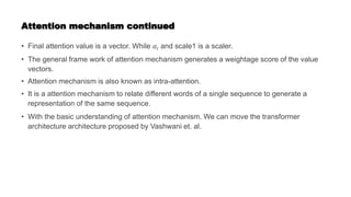 Attention mechanism continued
• Final attention value is a vector. While 𝑎𝑖 and scale1 is a scaler.
• The general frame work of attention mechanism generates a weightage score of the value
vectors.
• Attention mechanism is also known as intra-attention.
• It is a attention mechanism to relate different words of a single sequence to generate a
representation of the same sequence.
• With the basic understanding of attention mechanism. We can move the transformer
architecture architecture proposed by Vashwani et. al.
 