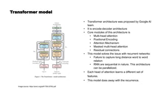 Transformer model
Image source: https://arxiv.org/pdf/1706.03762.pdf
• Transformer architecture was proposed by Google AI
team.
• It is encode-decoder architecture
• Core modules of this architecture is
• Multi-head attention
• Positional Encoding
• Attention Mechanism
• Masked multi-head attention
• Residual connections
• This model solves the issue with recurrent networks:
• Failure to capture long distance word to word
relation
• RNN are sequential in nature. This architecture
can be parallelized.
• Each head of attention learns a different set of
features.
• This model does away with the recurrence.
 