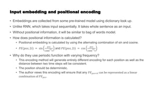 Input embedding and positional encoding
• Embeddings are collected from some pre-trained model using dictionary look up.
• Unlike RNN, which takes input sequentially. It takes whole sentence as an input.
• Without positional information, it will be similar to bag of words model.
• How does positional information is calculated?
• Positional embedding is calculated by using the alternating combination of sin and cosine.
• 𝑃𝐸(𝑝𝑜𝑠, 2𝑖) = sin
𝑝𝑜𝑠
1000
2𝑖
𝑑
and 𝑃𝐸(𝑝𝑜𝑠, 2𝑖) = cos
𝑝𝑜𝑠
1000
2𝑖
𝑑
• Why do they use periodic function with varying frequency?
• This encoding method will generate entirely different encoding for each position as well as the
distance between two time steps will be consistent.
• The position should be deterministic.
• The author views this encoding will ensure that any 𝑃𝐸𝑝𝑜𝑠+𝑘 can be represented as a linear
combination of 𝑃𝐸𝑝𝑜𝑠.
 