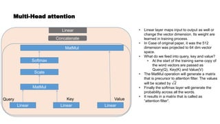 Multi-Head attention
Linear Linear Linear
MatMul
Scale
Softmax
MatMul
Concatenate
Linear • Linear layer maps input to output as well or
change the vector dimension. Its weight are
learned in training process.
• In Case of original paper, it was the 512
dimension was projected to 64 dim vector
space.
• What do we feed into query, key and value?
• At the start of the training same copy of
the word vectors are passed as
Query(Q), Key(K) and Value(V)
• The MatMul operation will generate a matrix
that is precursor to attention filter. The values
will be scaled by 𝑑
• Finally the softmax layer will generate the
probability across all the words.
• It results in a matrix that is called as
“attention filter”.
Query Key Value
 