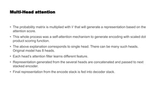 Multi-Head attention
• The probability matrix is multiplied with 𝑉 that will generate a representation based on the
attention score.
• This whole process was a self-attention mechanism to generate encoding with scaled dot
product scoring function.
• The above explanation corresponds to single head. There can be many such heads.
Original model has 8 heads.
• Each head’s attention filter learns different feature.
• Representation generated from the several heads are concatenated and passed to next
stacked encoder.
• Final representation from the encode stack is fed into decoder stack.
 