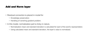Add and Norm layer
• Residual connection is placed in model for
• Knowledge preservation
• Handling of vanishing gradient problem.
• In this model, normalization part is tricky in nature.
• Normalization mean and standard deviation is calculated for each of the word’s representation.
• Using calculated mean and standard deviation, the layer’s value is normalized.
 