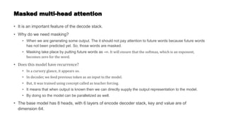 Masked multi-head attention
• It is an important feature of the decode stack.
• Why do we need masking?
• When we are generating some output. The it should not pay attention to future words because future words
has not been predicted yet. So, those words are masked.
• Masking take place by putting future words as -∞. It will ensure that the softmax, which is an exponent,
becomes zero for the word.
• Does this model have recurrence?
• In a cursory glance, it appears so.
• In decoder, we feed previous token as an input to the model.
• But, it was trained using concept called as teacher forcing.
• It means that when output is known then we can directly supply the output representation to the model.
• By doing so the model can be parallelized as well.
• The base model has 8 heads, with 6 layers of encode decoder stack, key and value are of
dimension 64.
 