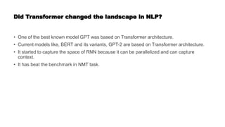 Did Transformer changed the landscape in NLP?
• One of the best known model GPT was based on Transformer architecture.
• Current models like, BERT and its variants, GPT-2 are based on Transformer architecture.
• It started to capture the space of RNN because it can be parallelized and can capture
context.
• It has beat the benchmark in NMT task.
 
