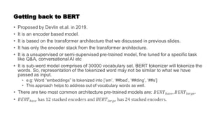 Getting back to BERT
• Proposed by Devlin et.al. in 2019.
• It is an encoder based model.
• It is based on the transformer architecture that we discussed in previous slides.
• It has only the encoder stack from the transformer architecture.
• It is a unsupervised or semi-supervised pre-trained model, fine tuned for a specific task
like Q&A, conversational AI etc
• It is sub-word model comprises of 30000 vocabulary set. BERT tokenizer will tokenize the
words. So, representation of the tokenized word may not be similar to what we have
passed as input.
• e.g: Word “embeddings” is tokenized into [‘em’, ‘##bed’, ‘##ding’, ‘##s’]
• This approach helps to address out of vocabulary words as well.
• There are two most common architecture pre-trained models are: 𝐵𝐸𝑅𝑇𝑏𝑎𝑠𝑒, 𝐵𝐸𝑅𝑇𝑙𝑎𝑟𝑔𝑒.
• 𝐵𝐸𝑅𝑇𝑏𝑎𝑠𝑒 has 12 stacked encoders and 𝐵𝐸𝑅𝑇𝑙𝑎𝑟𝑔𝑒 has 24 stacked encoders.
 