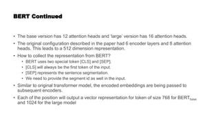 BERT Continued
• The base version has 12 attention heads and ‘large’ version has 16 attention heads.
• The original configuration described in the paper had 6 encoder layers and 8 attention
heads. This leads to a 512 dimension representation.
• How to collect the representation from BERT?
• BERT uses two special token [CLS] and [SEP].
• [CLS] will always be the first token of the input.
• [SEP] represents the sentence segmentation.
• We need to provide the segment id as well in the input.
• Similar to original transformer model, the encoded embeddings are being passed to
subsequent encoders.
• Each of the position will output a vector representation for token of size 768 for BERTbase
and 1024 for the large model
 