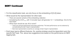 BERT Continued
• For the classification task, we only focus on the embedding of [CLS] token.
• What would be the representation for other task:
• There are several variants of the embedding collection.
• Considering the 𝐵𝐸𝑅𝑇𝑏𝑎𝑠𝑒 with 12 encoder layer will generate 12 + 1 embeddings. One for the
input layer.
• Which layer should we use: All or some?
• There are several experiments have been performed. The best performance can be obtained by
concatenating the last 4 layer’s representation
• Next best representative would be an average of last 4 layer’s representation.
• Each layer learns different features. So, pooling strategy would be dependent upon the
specific NLP task. The above two suggestions are based on the performance on NER
tagging task.
 