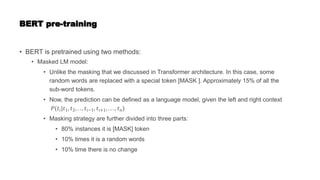 BERT pre-training
• BERT is pretrained using two methods:
• Masked LM model:
• Unlike the masking that we discussed in Transformer architecture. In this case, some
random words are replaced with a special token [MASK ]. Approximately 15% of all the
sub-word tokens.
• Now, the prediction can be defined as a language model, given the left and right context
𝑃(𝑡𝑖|𝑡1, 𝑡2, . . , 𝑡𝑖−1, 𝑡𝑖+1, . . . , 𝑡𝑛)
• Masking strategy are further divided into three parts:
• 80% instances it is [MASK] token
• 10% times it is a random words
• 10% time there is no change
 