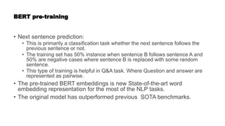 BERT pre-training
• Next sentence prediction:
• This is primarily a classification task whether the next sentence follows the
previous sentence or not.
• The training set has 50% instance when sentence B follows sentence A and
50% are negative cases where sentence B is replaced with some random
sentence.
• This type of training is helpful in Q&A task. Where Question and answer are
represented as pairwise.
• The pre-trained BERT embeddings is new State-of-the-art word
embedding representation for the most of the NLP tasks.
• The original model has outperformed previous SOTA benchmarks.
 