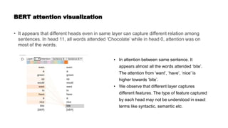 BERT attention visualization
• It appears that different heads even in same layer can capture different relation among
sentences. In head 11, all words attended ‘Chocolate’ while in head 0, attention was on
most of the words.
• In attention between same sentence. It
appears almost all the words attended ‘bite’.
The attention from ‘want’, ‘have’, ‘nice’ is
higher towards ‘bite’.
• We observe that different layer captures
different features. The type of feature captured
by each head may not be understood in exact
terms like syntactic, semantic etc.
 
