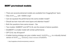 BERT pre-trained models
• There are several pretrained models are available from HuggingFace1 team.
• Was 𝐵𝐸𝑅𝑇𝐿𝑎𝑟𝑔𝑒 with >300M is big?
• Can we squeeze the performance into some smaller model?
• Should we train more with more layers and attention heads?
• Both the questions have same answer - Yes
• Two models: DitilBERT and GPT-2-XL are the answer of above question.
• DistilBERT is smaller model with similar performance.
• GPT-2-XL has 48 layers!!!
• A better training strategy can give a better result. 𝑅𝑜𝐵𝐸𝑅𝑇𝑎𝑙𝑎𝑟𝑔𝑒 is a robustly trained
version of 𝐵𝐸𝑅𝑇𝐿𝑎𝑟𝑔𝑒. Similarly, a base version of RoBERTa
1. https://huggingface.co/transformers/pretrained_models.html
 