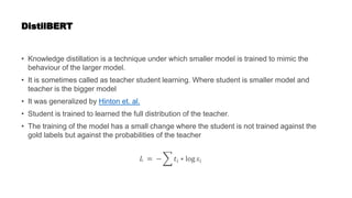 DistilBERT
• Knowledge distillation is a technique under which smaller model is trained to mimic the
behaviour of the larger model.
• It is sometimes called as teacher student learning. Where student is smaller model and
teacher is the bigger model
• It was generalized by Hinton et. al.
• Student is trained to learned the full distribution of the teacher.
• The training of the model has a small change where the student is not trained against the
gold labels but against the probabilities of the teacher
𝐿 = − 𝑡𝑖 ∗ log 𝑠𝑖
 