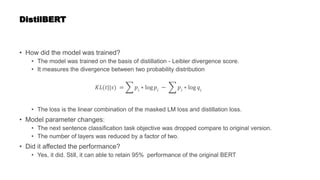 DistilBERT
• How did the model was trained?
• The model was trained on the basis of distillation - Leibler divergence score.
• It measures the divergence between two probability distribution
𝐾𝐿(𝑡||𝑠) = 𝑝𝑖 ∗ log 𝑝𝑖 − 𝑝𝑖 ∗ log 𝑞𝑖
• The loss is the linear combination of the masked LM loss and distillation loss.
• Model parameter changes:
• The next sentence classification task objective was dropped compare to original version.
• The number of layers was reduced by a factor of two.
• Did it affected the performance?
• Yes, it did. Still, it can able to retain 95% performance of the original BERT
 