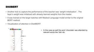 DitilBERT
• Another trick to capture the performance of the teacher was ‘weight initialization’ . The
layer’s weight was initialized with already learned weights from the master.
• It was trained on the larger batches with Masked Language model similar to the original
BERT method.
• Visualization of attention in DistilBERT
• In this case as well the word ‘chocolate’ was attended by
relevant words like ‘bite’ etc.
 