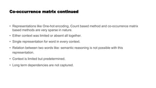 Co-occurrence matrix continued
• Representations like One-hot encoding, Count based method and co-occurrence matrix
based methods are very sparse in nature.
• Either context was limited or absent all together.
• Single representation for word in every context.
• Relation between two words like: semantic reasoning is not possible with this
representation.
• Context is limited but predetermined.
• Long term dependencies are not captured.
 