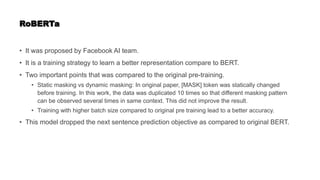 RoBERTa
• It was proposed by Facebook AI team.
• It is a training strategy to learn a better representation compare to BERT.
• Two important points that was compared to the original pre-training.
• Static masking vs dynamic masking: In original paper, [MASK] token was statically changed
before training. In this work, the data was duplicated 10 times so that different masking pattern
can be observed several times in same context. This did not improve the result.
• Training with higher batch size compared to original pre training lead to a better accuracy.
• This model dropped the next sentence prediction objective as compared to original BERT.
 