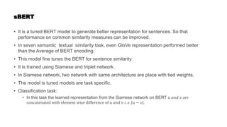 sBERT
• It is a tuned BERT model to generate better representation for sentences. So that
performance on common similarity measures can be improved.
• In seven semantic textual similarity task, even GloVe representation performed better
than the Average of BERT encoding.
• This model fine tunes the BERT for sentence similarity.
• It is trained using Siamese and triplet network.
• In Siamese network, two network with same architecture are place with tied weights.
• The model is tuned models are task specific.
• Classification task:
• In this task the learned representation from the Siamese network on BERT 𝑢 𝑎𝑛𝑑 𝑣 are
concatenated with element wise difference of 𝑢 𝑎𝑛𝑑 𝑣 𝑖. 𝑒. |𝑢 − 𝑣|.
 